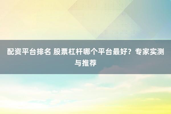配资平台排名 股票杠杆哪个平台最好？专家实测与推荐