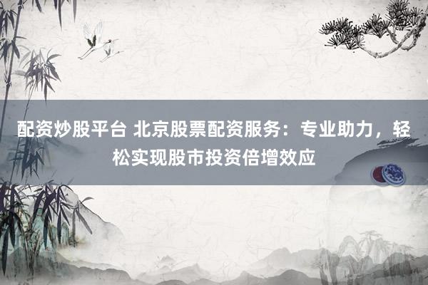 配资炒股平台 北京股票配资服务：专业助力，轻松实现股市投资倍增效应