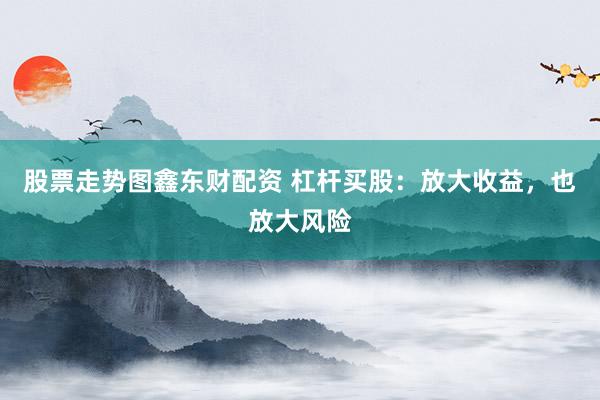 股票走势图鑫东财配资 杠杆买股：放大收益，也放大风险