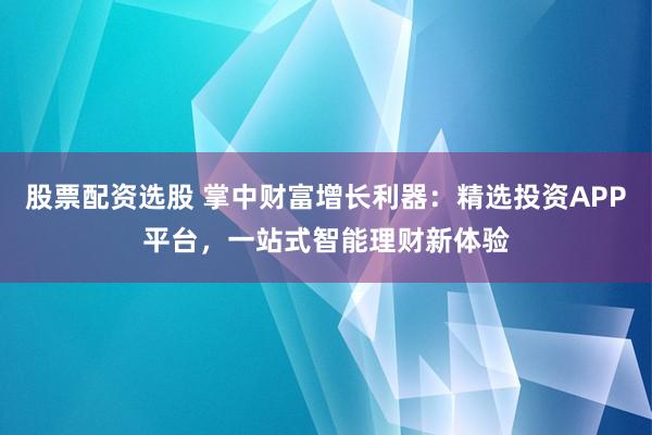 股票配资选股 掌中财富增长利器：精选投资APP平台，一站式智能理财新体验