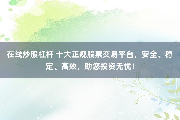 在线炒股杠杆 十大正规股票交易平台，安全、稳定、高效，助您投资无忧！
