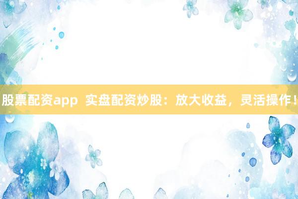 股票配资app  实盘配资炒股：放大收益，灵活操作！
