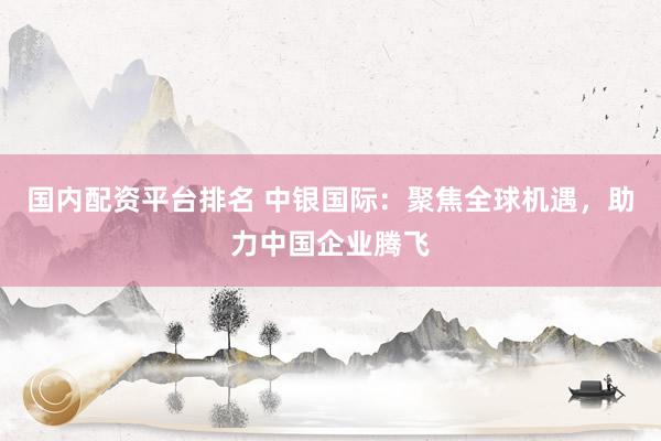 国内配资平台排名 中银国际：聚焦全球机遇，助力中国企业腾飞