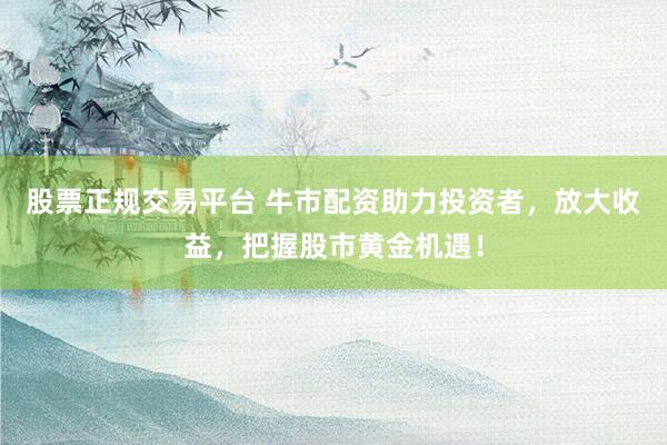 股票正规交易平台 牛市配资助力投资者，放大收益，把握股市黄金机遇！