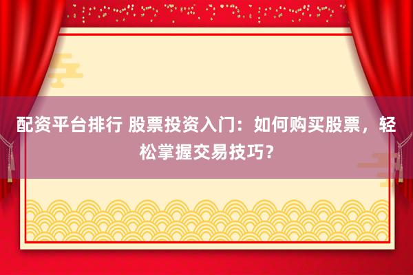 配资平台排行 股票投资入门：如何购买股票，轻松掌握交易技巧？