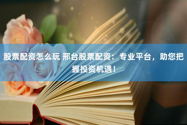 股票配资怎么玩 邢台股票配资：专业平台，助您把握投资机遇！