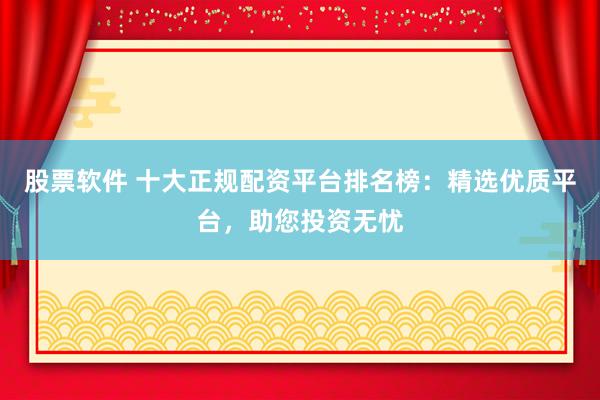 股票软件 十大正规配资平台排名榜：精选优质平台，助您投资无忧