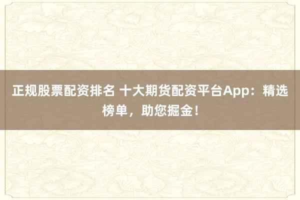 正规股票配资排名 十大期货配资平台App:精选榜单,助您掘金!