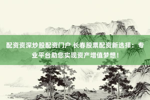 配资资深炒股配资门户 长春股票配资新选择：专业平台助您实现资产增值梦想！