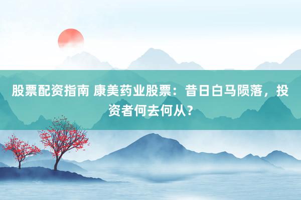 股票配资指南 康美药业股票:昔日白马陨落,投资者何去何从?