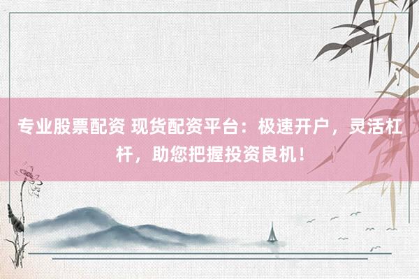专业股票配资 现货配资平台：极速开户，灵活杠杆，助您把握投资良机！