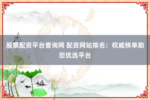 股票配资平台查询网 配资网站排名：权威榜单助您优选平台