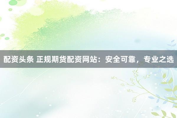 配资头条 正规期货配资网站：安全可靠，专业之选