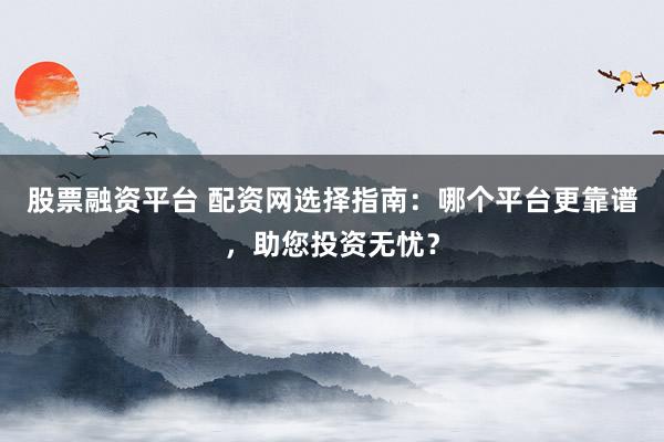 股票融资平台 配资网选择指南：哪个平台更靠谱，助您投资无忧？