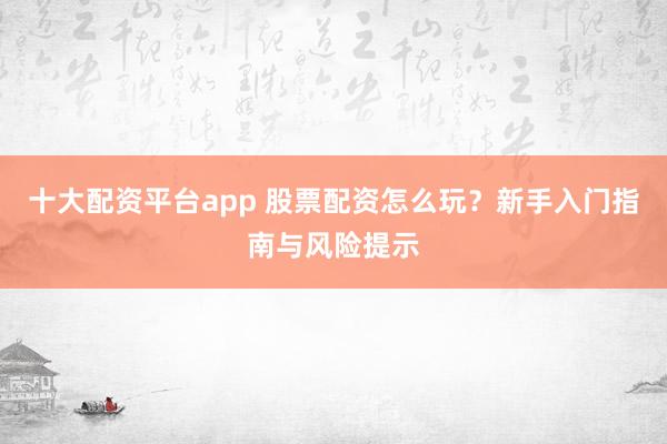 十大配资平台app 股票配资怎么玩？新手入门指南与风险提示