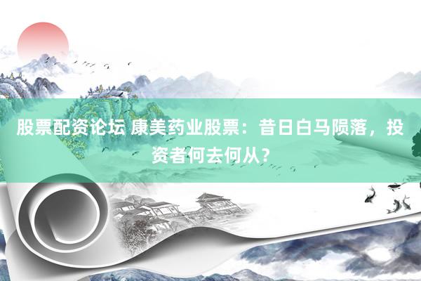 股票配资论坛 康美药业股票：昔日白马陨落，投资者何去何从？