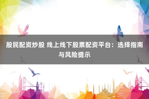 股民配资炒股 线上线下股票配资平台：选择指南与风险提示