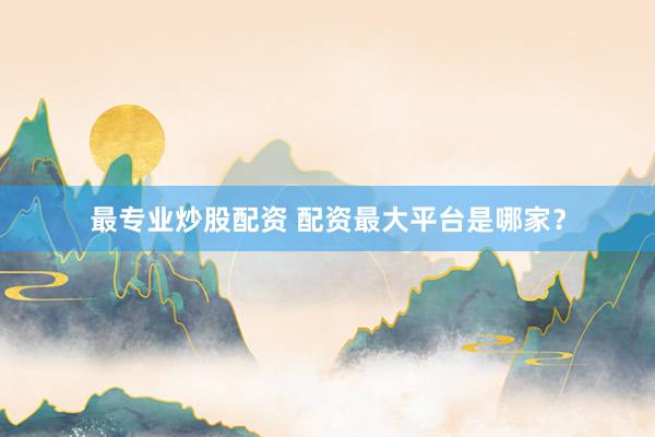 最专业炒股配资 配资最大平台是哪家？