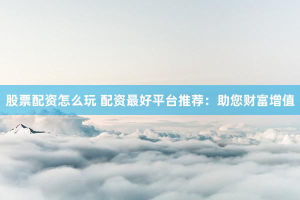股票配资怎么玩 配资最好平台推荐：助您财富增值