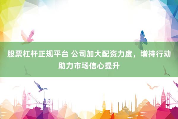 股票杠杆正规平台 公司加大配资力度，增持行动助力市场信心提升