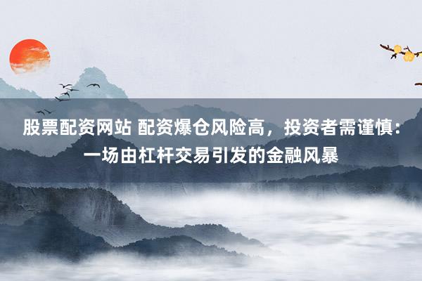 股票配资网站 配资爆仓风险高,投资者需谨慎:一场由杠杆交易引发的金融风暴