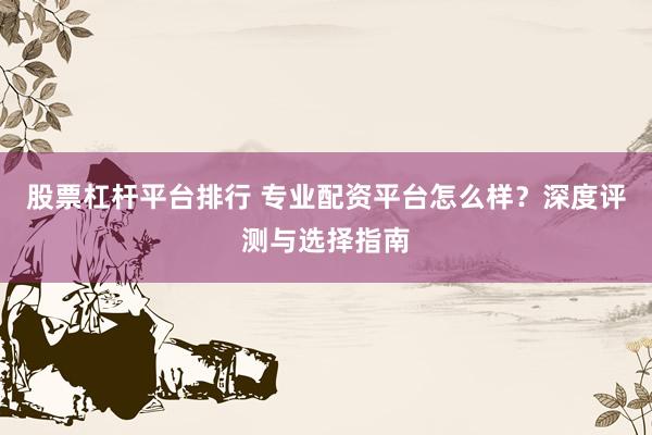 股票杠杆平台排行 专业配资平台怎么样？深度评测与选择指南