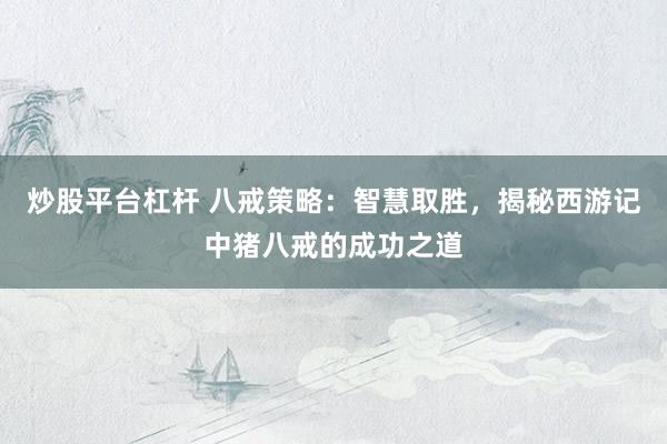 炒股平台杠杆 八戒策略：智慧取胜，揭秘西游记中猪八戒的成功之道